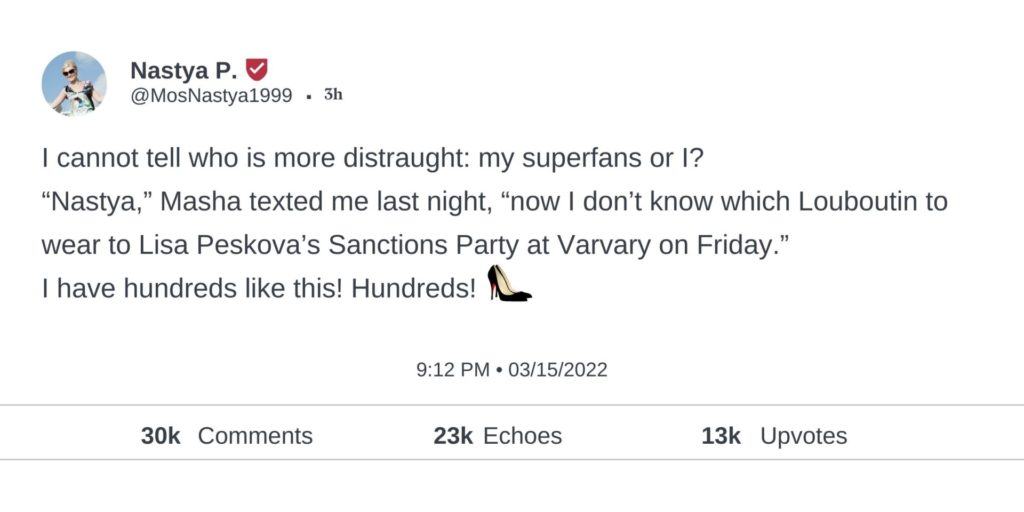 I cannot tell who is more distraught: my superfans or I? “Nastya,” Masha texted me last night, “now I don’t know which Louboutin to wear to Lisa Peskova’s Sanctions Party at Varvary on Friday.” I have hundreds like this! Hundreds!
